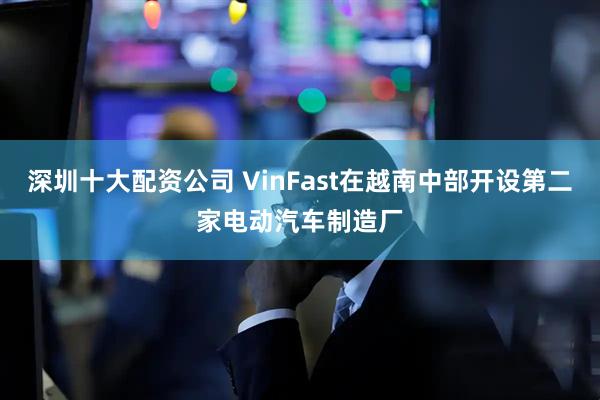 深圳十大配资公司 VinFast在越南中部开设第二家电动汽车制造厂