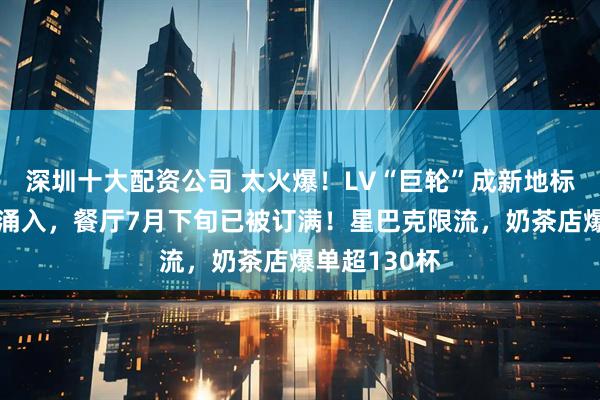 深圳十大配资公司 太火爆！LV“巨轮”成新地标，市民疯狂涌入，餐厅7月下旬已被订满！星巴克限流，奶茶店爆单超130杯
