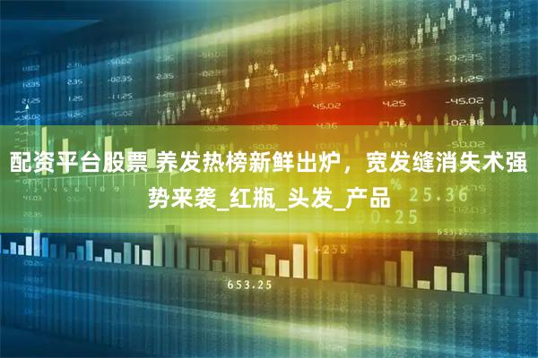 配资平台股票 养发热榜新鲜出炉，宽发缝消失术强势来袭_红瓶_头发_产品