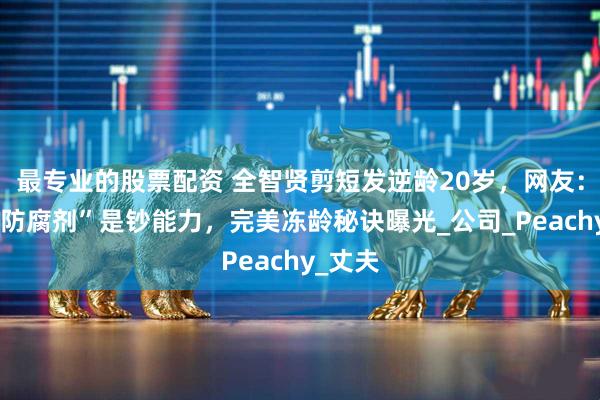 最专业的股票配资 全智贤剪短发逆龄20岁，网友：姐的“防腐剂”是钞能力，完美冻龄秘诀曝光_公司_Peachy_丈夫