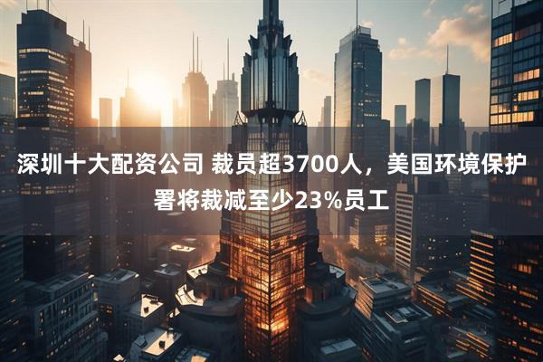 深圳十大配资公司 裁员超3700人，美国环境保护署将裁减至少23%员工