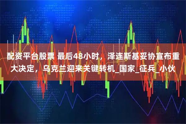 配资平台股票 最后48小时，泽连斯基妥协宣布重大决定，乌克兰迎来关键转机_国家_征兵_小伙
