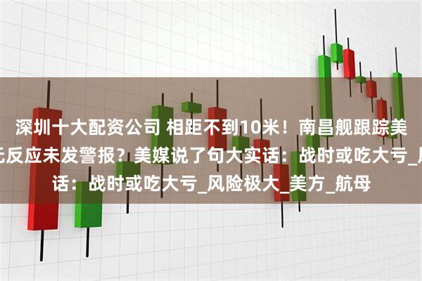 深圳十大配资公司 相距不到10米！南昌舰跟踪美国无人艇，后者毫无反应未发警报？美媒说了句大实话：战时或吃大亏_风险极大_美方_航母