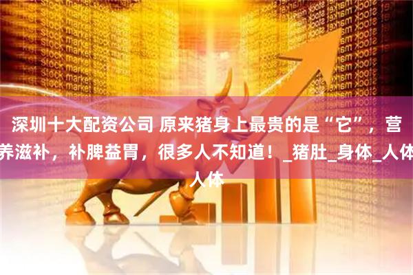 深圳十大配资公司 原来猪身上最贵的是“它”，营养滋补，补脾益胃，很多人不知道！_猪肚_身体_人体