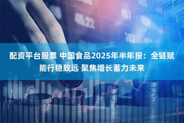 配资平台股票 中国食品2025年半年报：全链赋能行稳致远 聚焦增长蓄力未来