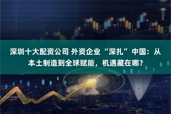 深圳十大配资公司 外资企业 “深扎” 中国：从本土制造到全球赋能，机遇藏在哪？