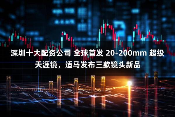 深圳十大配资公司 全球首发 20-200mm 超级天涯镜，适马发布三款镜头新品