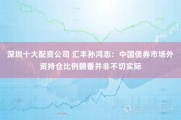 深圳十大配资公司 汇丰孙鸿志：中国债券市场外资持仓比例翻番并非不切实际