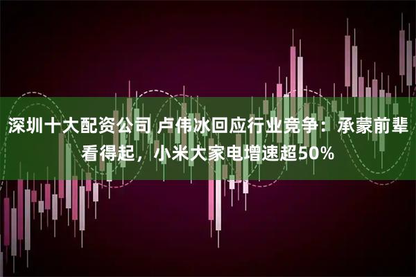 深圳十大配资公司 卢伟冰回应行业竞争：承蒙前辈看得起，小米大家电增速超50%