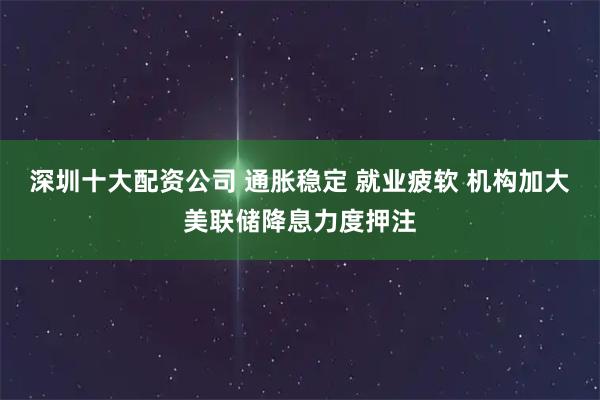 深圳十大配资公司 通胀稳定 就业疲软 机构加大美联储降息力度押注