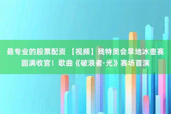 最专业的股票配资 【视频】残特奥会旱地冰壶赛圆满收官！歌曲《破浪者·光》赛场首演