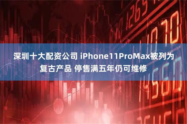 深圳十大配资公司 iPhone11ProMax被列为复古产品 停售满五年仍可维修