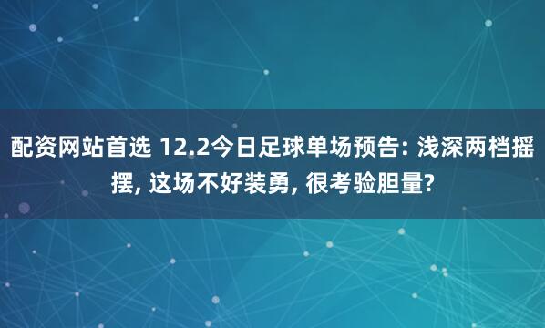 配资网站首选 12.2今日足球单场预告: 浅深两档摇摆, 这场不好装勇, 很考验胆量?