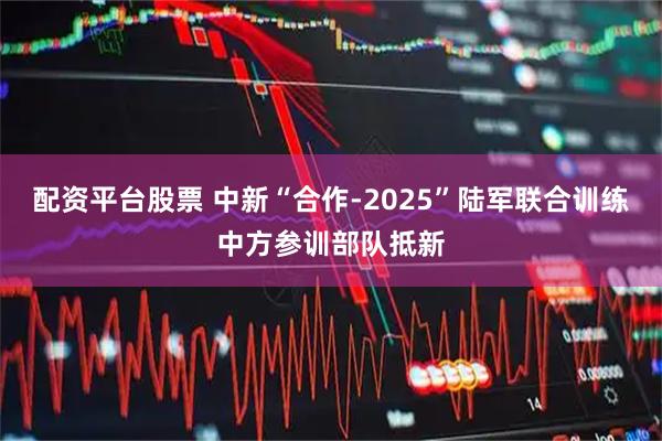配资平台股票 中新“合作-2025”陆军联合训练中方参训部队抵新
