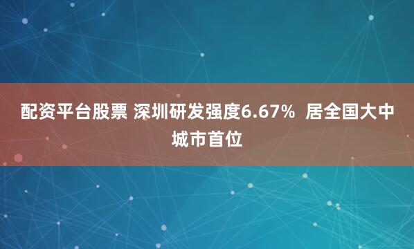 配资平台股票 深圳研发强度6.67%  居全国大中城市首位