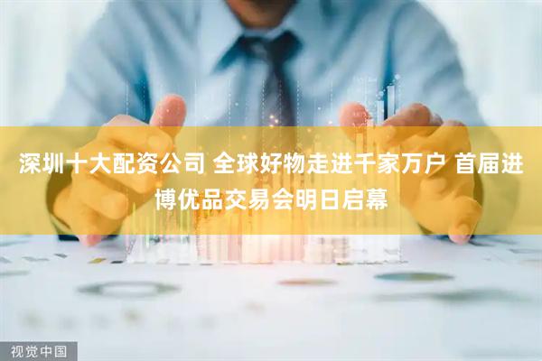 深圳十大配资公司 全球好物走进千家万户 首届进博优品交易会明日启幕