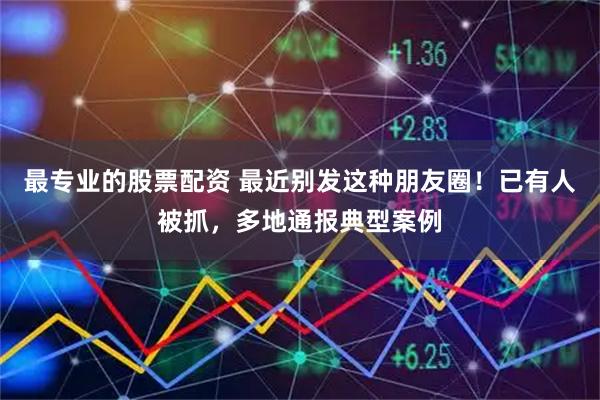 最专业的股票配资 最近别发这种朋友圈！已有人被抓，多地通报典型案例