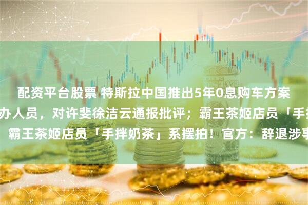 配资平台股票 特斯拉中国推出5年0息购车方案；小米辞退投放大熊经办人员，对许斐徐洁云通报批评；霸王茶姬店员「手拌奶茶」系摆拍！官方：辞退涉事员工