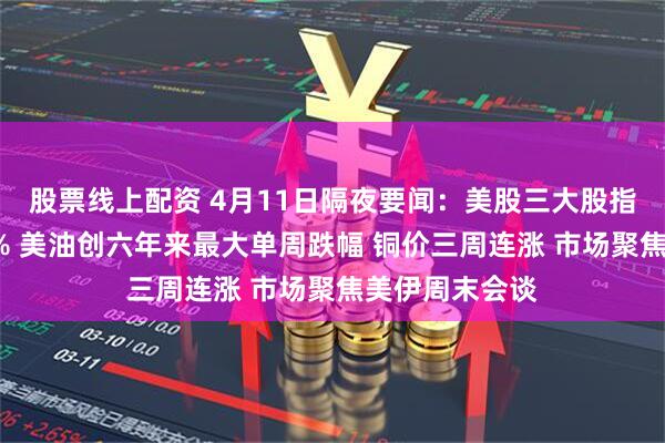 股票线上配资 4月11日隔夜要闻：美股三大股指本周均涨超3% 美油创六年来最大单周跌幅 铜价三周连涨 市场聚焦美伊周末会谈