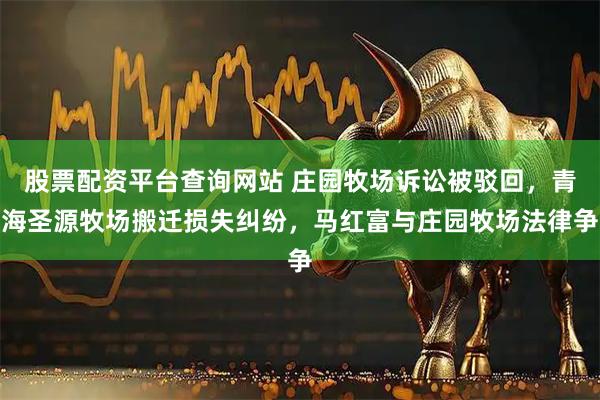 股票配资平台查询网站 庄园牧场诉讼被驳回，青海圣源牧场搬迁损失纠纷，马红富与庄园牧场法律争
