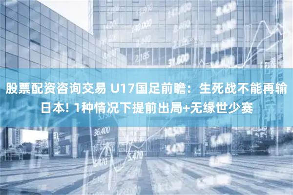 股票配资咨询交易 U17国足前瞻：生死战不能再输日本! 1种情况下提前出局+无缘世少赛