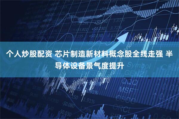 个人炒股配资 芯片制造新材料概念股全线走强 半导体设备景气度提升