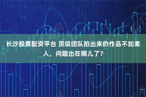 长沙股票配资平台 顶级团队拍出来的作品不如素人，问题出在哪儿了？