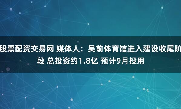 股票配资交易网 媒体人：吴前体育馆进入建设收尾阶段 总投资约1.8亿 预计9月投用
