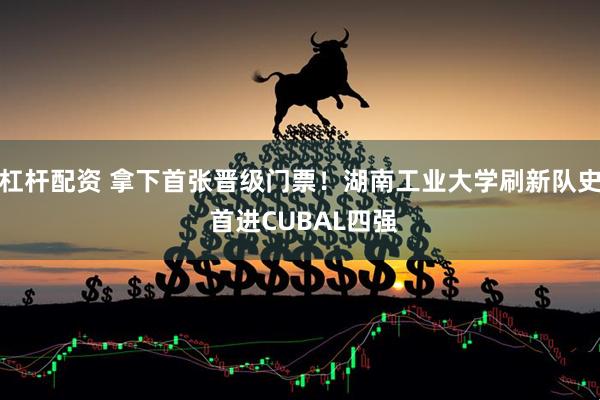 杠杆配资 拿下首张晋级门票！湖南工业大学刷新队史 首进CUBAL四强