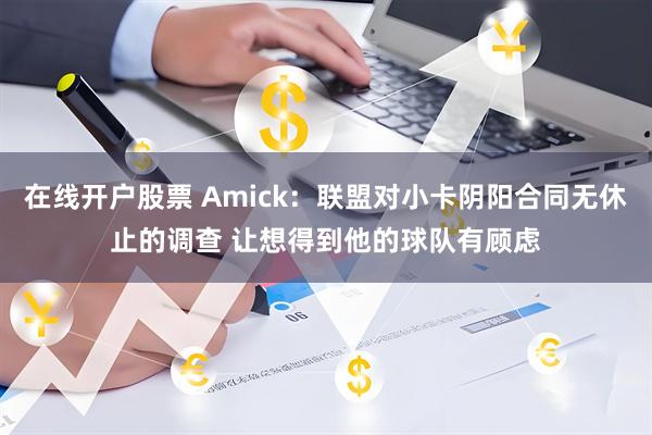 在线开户股票 Amick：联盟对小卡阴阳合同无休止的调查 让想得到他的球队有顾虑